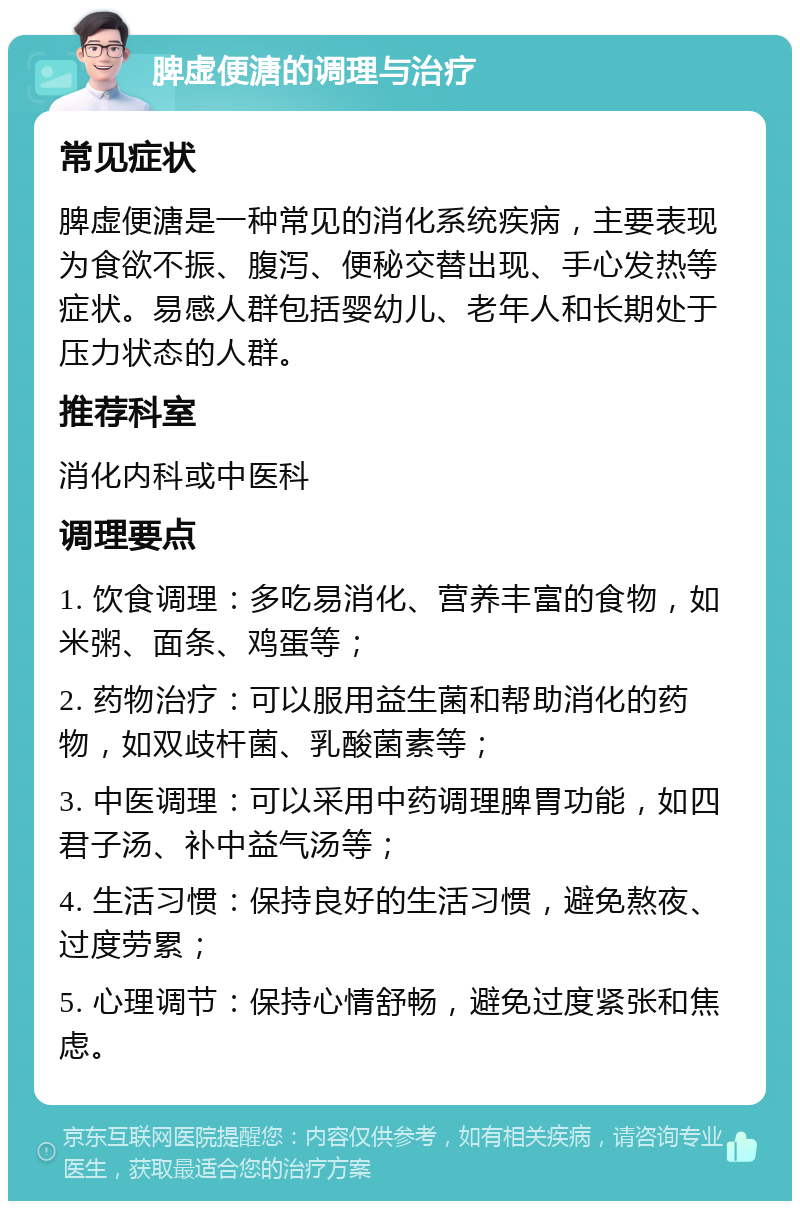 脾虚便溏的调理与治疗 常见症状 脾虚便溏是一种常见的消化系统疾病，主要表现为食欲不振、腹泻、便秘交替出现、手心发热等症状。易感人群包括婴幼儿、老年人和长期处于压力状态的人群。 推荐科室 消化内科或中医科 调理要点 1. 饮食调理：多吃易消化、营养丰富的食物，如米粥、面条、鸡蛋等； 2. 药物治疗：可以服用益生菌和帮助消化的药物，如双歧杆菌、乳酸菌素等； 3. 中医调理：可以采用中药调理脾胃功能，如四君子汤、补中益气汤等； 4. 生活习惯：保持良好的生活习惯，避免熬夜、过度劳累； 5. 心理调节：保持心情舒畅，避免过度紧张和焦虑。