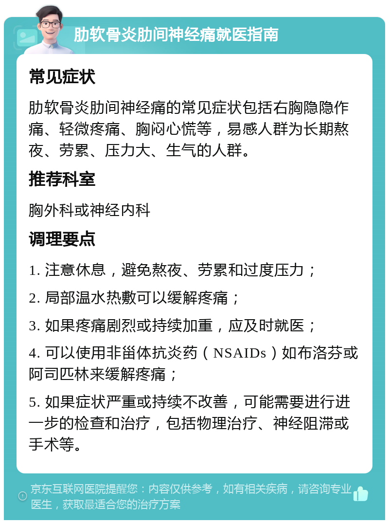 肋软骨炎肋间神经痛就医指南 常见症状 肋软骨炎肋间神经痛的常见症状包括右胸隐隐作痛、轻微疼痛、胸闷心慌等，易感人群为长期熬夜、劳累、压力大、生气的人群。 推荐科室 胸外科或神经内科 调理要点 1. 注意休息，避免熬夜、劳累和过度压力； 2. 局部温水热敷可以缓解疼痛； 3. 如果疼痛剧烈或持续加重，应及时就医； 4. 可以使用非甾体抗炎药（NSAIDs）如布洛芬或阿司匹林来缓解疼痛； 5. 如果症状严重或持续不改善，可能需要进行进一步的检查和治疗，包括物理治疗、神经阻滞或手术等。