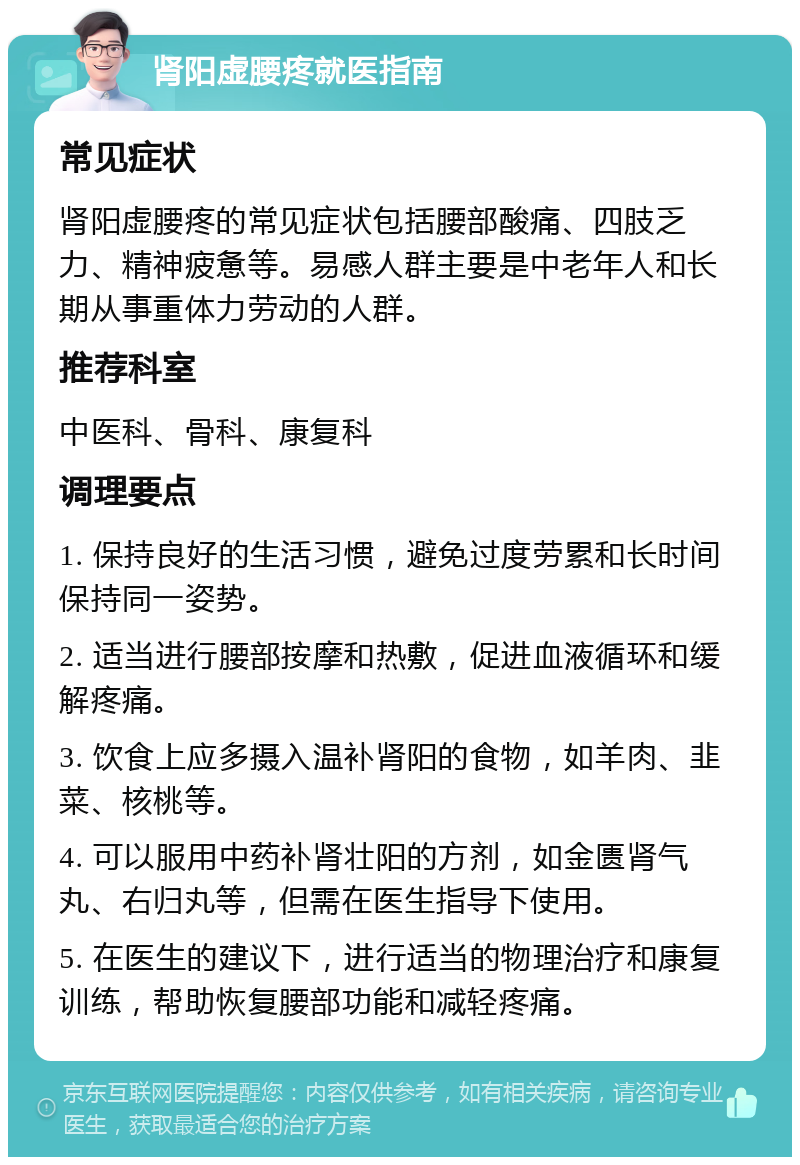 肾阳虚腰疼就医指南 常见症状 肾阳虚腰疼的常见症状包括腰部酸痛、四肢乏力、精神疲惫等。易感人群主要是中老年人和长期从事重体力劳动的人群。 推荐科室 中医科、骨科、康复科 调理要点 1. 保持良好的生活习惯，避免过度劳累和长时间保持同一姿势。 2. 适当进行腰部按摩和热敷，促进血液循环和缓解疼痛。 3. 饮食上应多摄入温补肾阳的食物，如羊肉、韭菜、核桃等。 4. 可以服用中药补肾壮阳的方剂，如金匮肾气丸、右归丸等，但需在医生指导下使用。 5. 在医生的建议下，进行适当的物理治疗和康复训练，帮助恢复腰部功能和减轻疼痛。