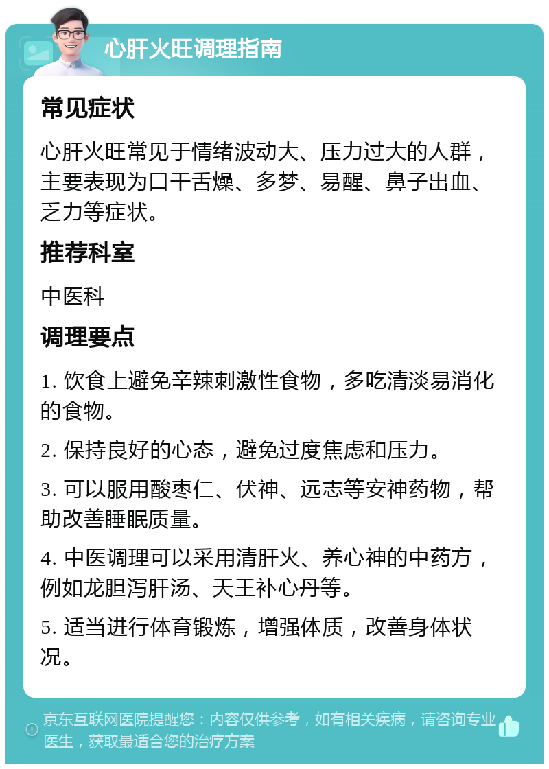 心肝火旺调理指南 常见症状 心肝火旺常见于情绪波动大、压力过大的人群，主要表现为口干舌燥、多梦、易醒、鼻子出血、乏力等症状。 推荐科室 中医科 调理要点 1. 饮食上避免辛辣刺激性食物，多吃清淡易消化的食物。 2. 保持良好的心态，避免过度焦虑和压力。 3. 可以服用酸枣仁、伏神、远志等安神药物，帮助改善睡眠质量。 4. 中医调理可以采用清肝火、养心神的中药方，例如龙胆泻肝汤、天王补心丹等。 5. 适当进行体育锻炼，增强体质，改善身体状况。