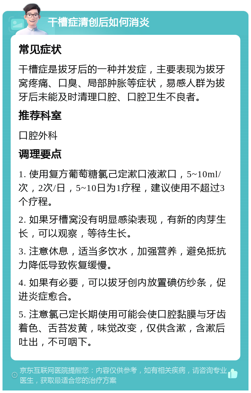 干槽症清创后如何消炎 常见症状 干槽症是拔牙后的一种并发症，主要表现为拔牙窝疼痛、口臭、局部肿胀等症状，易感人群为拔牙后未能及时清理口腔、口腔卫生不良者。 推荐科室 口腔外科 调理要点 1. 使用复方葡萄糖氯己定漱口液漱口，5~10ml/次，2次/日，5~10日为1疗程，建议使用不超过3个疗程。 2. 如果牙槽窝没有明显感染表现，有新的肉芽生长，可以观察，等待生长。 3. 注意休息，适当多饮水，加强营养，避免抵抗力降低导致恢复缓慢。 4. 如果有必要，可以拔牙创内放置碘仿纱条，促进炎症愈合。 5. 注意氯己定长期使用可能会使口腔黏膜与牙齿着色、舌苔发黄，味觉改变，仅供含漱，含漱后吐出，不可咽下。