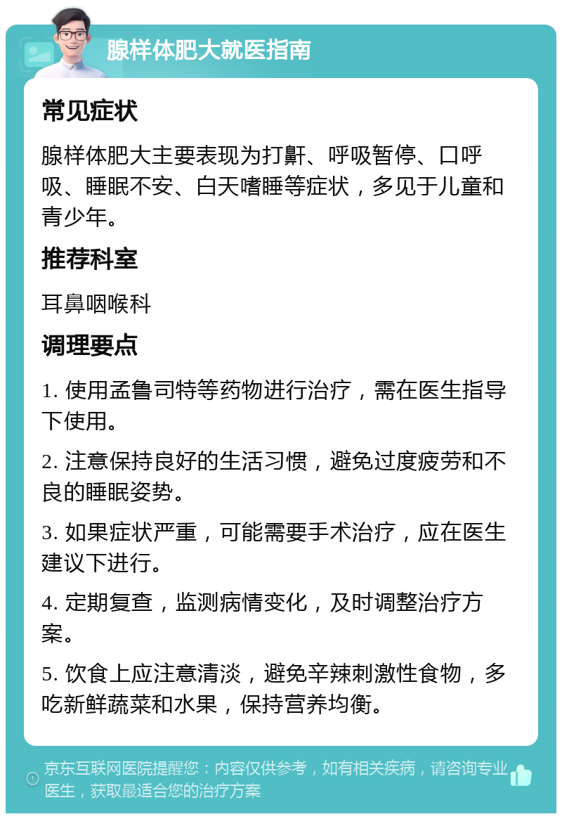 腺样体肥大就医指南 常见症状 腺样体肥大主要表现为打鼾、呼吸暂停、口呼吸、睡眠不安、白天嗜睡等症状，多见于儿童和青少年。 推荐科室 耳鼻咽喉科 调理要点 1. 使用孟鲁司特等药物进行治疗，需在医生指导下使用。 2. 注意保持良好的生活习惯，避免过度疲劳和不良的睡眠姿势。 3. 如果症状严重，可能需要手术治疗，应在医生建议下进行。 4. 定期复查，监测病情变化，及时调整治疗方案。 5. 饮食上应注意清淡，避免辛辣刺激性食物，多吃新鲜蔬菜和水果，保持营养均衡。