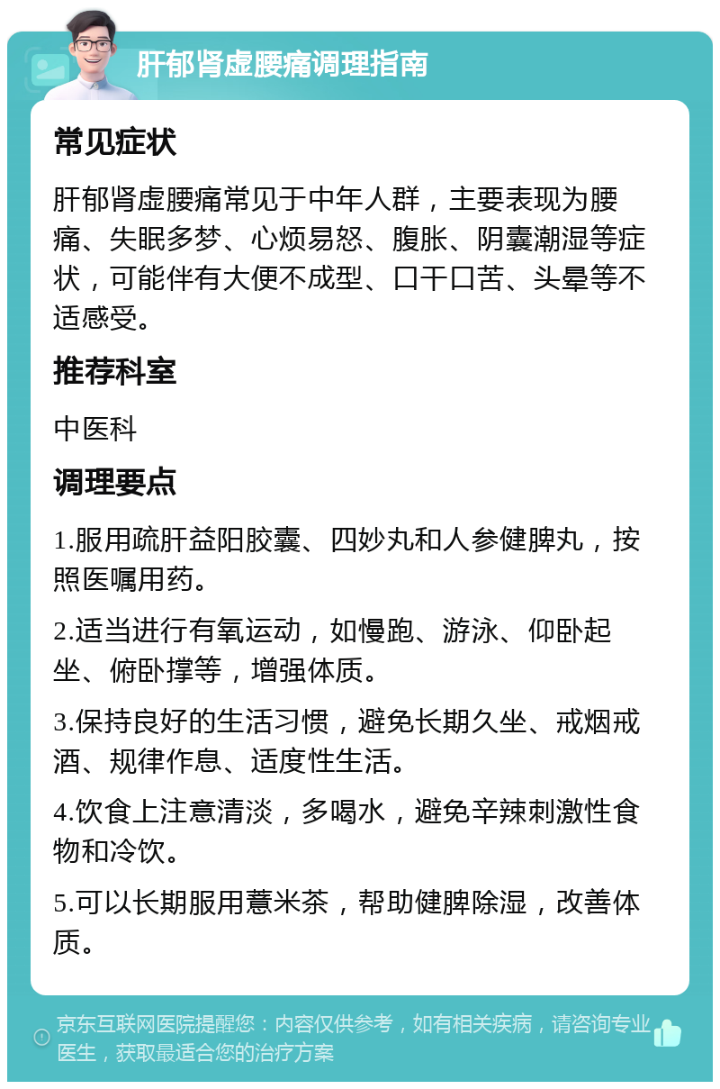 肝郁肾虚腰痛调理指南 常见症状 肝郁肾虚腰痛常见于中年人群，主要表现为腰痛、失眠多梦、心烦易怒、腹胀、阴囊潮湿等症状，可能伴有大便不成型、口干口苦、头晕等不适感受。 推荐科室 中医科 调理要点 1.服用疏肝益阳胶囊、四妙丸和人参健脾丸，按照医嘱用药。 2.适当进行有氧运动，如慢跑、游泳、仰卧起坐、俯卧撑等，增强体质。 3.保持良好的生活习惯，避免长期久坐、戒烟戒酒、规律作息、适度性生活。 4.饮食上注意清淡，多喝水，避免辛辣刺激性食物和冷饮。 5.可以长期服用薏米茶，帮助健脾除湿，改善体质。