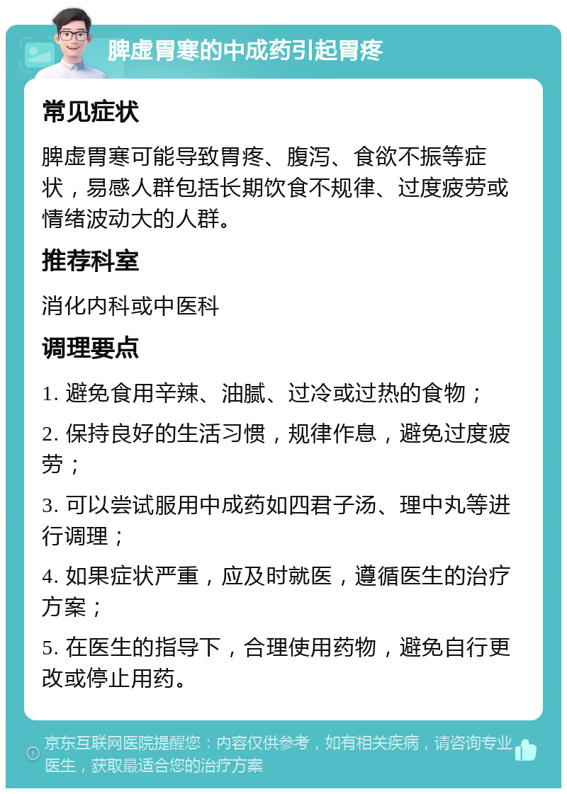 脾虚胃寒的中成药引起胃疼 常见症状 脾虚胃寒可能导致胃疼、腹泻、食欲不振等症状，易感人群包括长期饮食不规律、过度疲劳或情绪波动大的人群。 推荐科室 消化内科或中医科 调理要点 1. 避免食用辛辣、油腻、过冷或过热的食物； 2. 保持良好的生活习惯，规律作息，避免过度疲劳； 3. 可以尝试服用中成药如四君子汤、理中丸等进行调理； 4. 如果症状严重，应及时就医，遵循医生的治疗方案； 5. 在医生的指导下，合理使用药物，避免自行更改或停止用药。