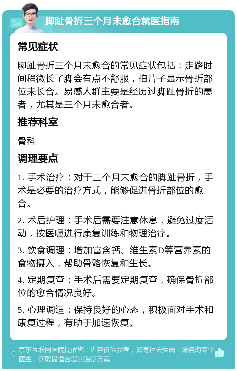 脚趾骨折三个月未愈合就医指南 常见症状 脚趾骨折三个月未愈合的常见症状包括：走路时间稍微长了脚会有点不舒服，拍片子显示骨折部位未长合。易感人群主要是经历过脚趾骨折的患者，尤其是三个月未愈合者。 推荐科室 骨科 调理要点 1. 手术治疗：对于三个月未愈合的脚趾骨折，手术是必要的治疗方式，能够促进骨折部位的愈合。 2. 术后护理：手术后需要注意休息，避免过度活动，按医嘱进行康复训练和物理治疗。 3. 饮食调理：增加富含钙、维生素D等营养素的食物摄入，帮助骨骼恢复和生长。 4. 定期复查：手术后需要定期复查，确保骨折部位的愈合情况良好。 5. 心理调适：保持良好的心态，积极面对手术和康复过程，有助于加速恢复。