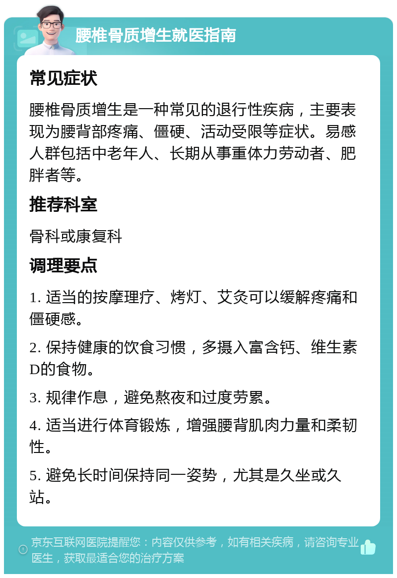 腰椎骨质增生就医指南 常见症状 腰椎骨质增生是一种常见的退行性疾病，主要表现为腰背部疼痛、僵硬、活动受限等症状。易感人群包括中老年人、长期从事重体力劳动者、肥胖者等。 推荐科室 骨科或康复科 调理要点 1. 适当的按摩理疗、烤灯、艾灸可以缓解疼痛和僵硬感。 2. 保持健康的饮食习惯，多摄入富含钙、维生素D的食物。 3. 规律作息，避免熬夜和过度劳累。 4. 适当进行体育锻炼，增强腰背肌肉力量和柔韧性。 5. 避免长时间保持同一姿势，尤其是久坐或久站。