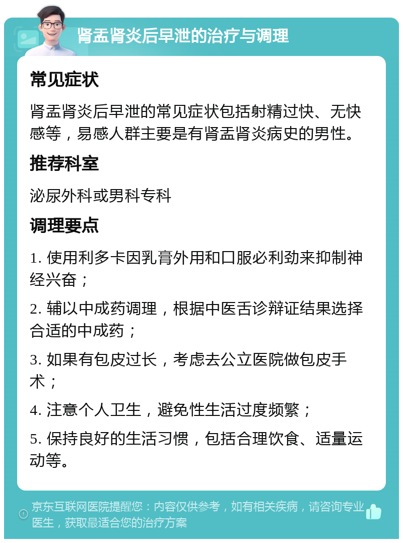 肾盂肾炎后早泄的治疗与调理 常见症状 肾盂肾炎后早泄的常见症状包括射精过快、无快感等，易感人群主要是有肾盂肾炎病史的男性。 推荐科室 泌尿外科或男科专科 调理要点 1. 使用利多卡因乳膏外用和口服必利劲来抑制神经兴奋； 2. 辅以中成药调理，根据中医舌诊辩证结果选择合适的中成药； 3. 如果有包皮过长，考虑去公立医院做包皮手术； 4. 注意个人卫生，避免性生活过度频繁； 5. 保持良好的生活习惯，包括合理饮食、适量运动等。