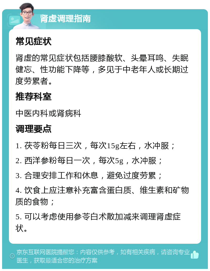 肾虚调理指南 常见症状 肾虚的常见症状包括腰膝酸软、头晕耳鸣、失眠健忘、性功能下降等，多见于中老年人或长期过度劳累者。 推荐科室 中医内科或肾病科 调理要点 1. 茯苓粉每日三次，每次15g左右，水冲服； 2. 西洋参粉每日一次，每次5g，水冲服； 3. 合理安排工作和休息，避免过度劳累； 4. 饮食上应注意补充富含蛋白质、维生素和矿物质的食物； 5. 可以考虑使用参苓白术散加减来调理肾虚症状。