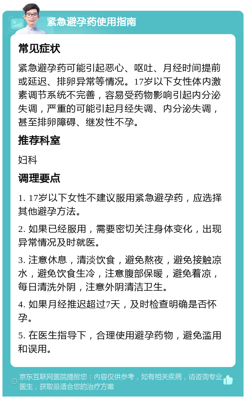 紧急避孕药使用指南 常见症状 紧急避孕药可能引起恶心、呕吐、月经时间提前或延迟、排卵异常等情况。17岁以下女性体内激素调节系统不完善，容易受药物影响引起内分泌失调，严重的可能引起月经失调、内分泌失调，甚至排卵障碍、继发性不孕。 推荐科室 妇科 调理要点 1. 17岁以下女性不建议服用紧急避孕药，应选择其他避孕方法。 2. 如果已经服用，需要密切关注身体变化，出现异常情况及时就医。 3. 注意休息，清淡饮食，避免熬夜，避免接触凉水，避免饮食生冷，注意腹部保暖，避免着凉，每日清洗外阴，注意外阴清洁卫生。 4. 如果月经推迟超过7天，及时检查明确是否怀孕。 5. 在医生指导下，合理使用避孕药物，避免滥用和误用。