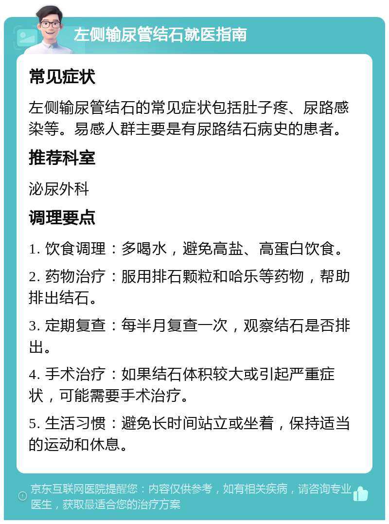 左侧输尿管结石就医指南 常见症状 左侧输尿管结石的常见症状包括肚子疼、尿路感染等。易感人群主要是有尿路结石病史的患者。 推荐科室 泌尿外科 调理要点 1. 饮食调理：多喝水，避免高盐、高蛋白饮食。 2. 药物治疗：服用排石颗粒和哈乐等药物，帮助排出结石。 3. 定期复查：每半月复查一次，观察结石是否排出。 4. 手术治疗：如果结石体积较大或引起严重症状，可能需要手术治疗。 5. 生活习惯：避免长时间站立或坐着，保持适当的运动和休息。