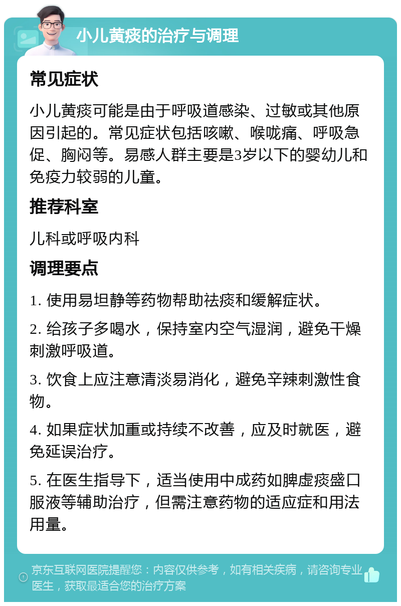 小儿黄痰的治疗与调理 常见症状 小儿黄痰可能是由于呼吸道感染、过敏或其他原因引起的。常见症状包括咳嗽、喉咙痛、呼吸急促、胸闷等。易感人群主要是3岁以下的婴幼儿和免疫力较弱的儿童。 推荐科室 儿科或呼吸内科 调理要点 1. 使用易坦静等药物帮助祛痰和缓解症状。 2. 给孩子多喝水，保持室内空气湿润，避免干燥刺激呼吸道。 3. 饮食上应注意清淡易消化，避免辛辣刺激性食物。 4. 如果症状加重或持续不改善，应及时就医，避免延误治疗。 5. 在医生指导下，适当使用中成药如脾虚痰盛口服液等辅助治疗，但需注意药物的适应症和用法用量。