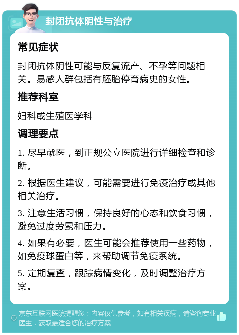 封闭抗体阴性与治疗 常见症状 封闭抗体阴性可能与反复流产、不孕等问题相关。易感人群包括有胚胎停育病史的女性。 推荐科室 妇科或生殖医学科 调理要点 1. 尽早就医，到正规公立医院进行详细检查和诊断。 2. 根据医生建议，可能需要进行免疫治疗或其他相关治疗。 3. 注意生活习惯，保持良好的心态和饮食习惯，避免过度劳累和压力。 4. 如果有必要，医生可能会推荐使用一些药物，如免疫球蛋白等，来帮助调节免疫系统。 5. 定期复查，跟踪病情变化，及时调整治疗方案。