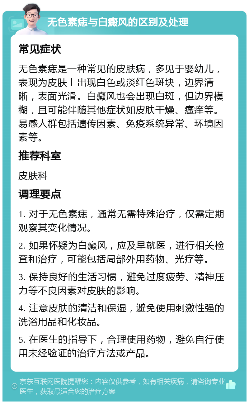 无色素痣与白癜风的区别及处理 常见症状 无色素痣是一种常见的皮肤病，多见于婴幼儿，表现为皮肤上出现白色或淡红色斑块，边界清晰，表面光滑。白癜风也会出现白斑，但边界模糊，且可能伴随其他症状如皮肤干燥、瘙痒等。易感人群包括遗传因素、免疫系统异常、环境因素等。 推荐科室 皮肤科 调理要点 1. 对于无色素痣，通常无需特殊治疗，仅需定期观察其变化情况。 2. 如果怀疑为白癜风，应及早就医，进行相关检查和治疗，可能包括局部外用药物、光疗等。 3. 保持良好的生活习惯，避免过度疲劳、精神压力等不良因素对皮肤的影响。 4. 注意皮肤的清洁和保湿，避免使用刺激性强的洗浴用品和化妆品。 5. 在医生的指导下，合理使用药物，避免自行使用未经验证的治疗方法或产品。