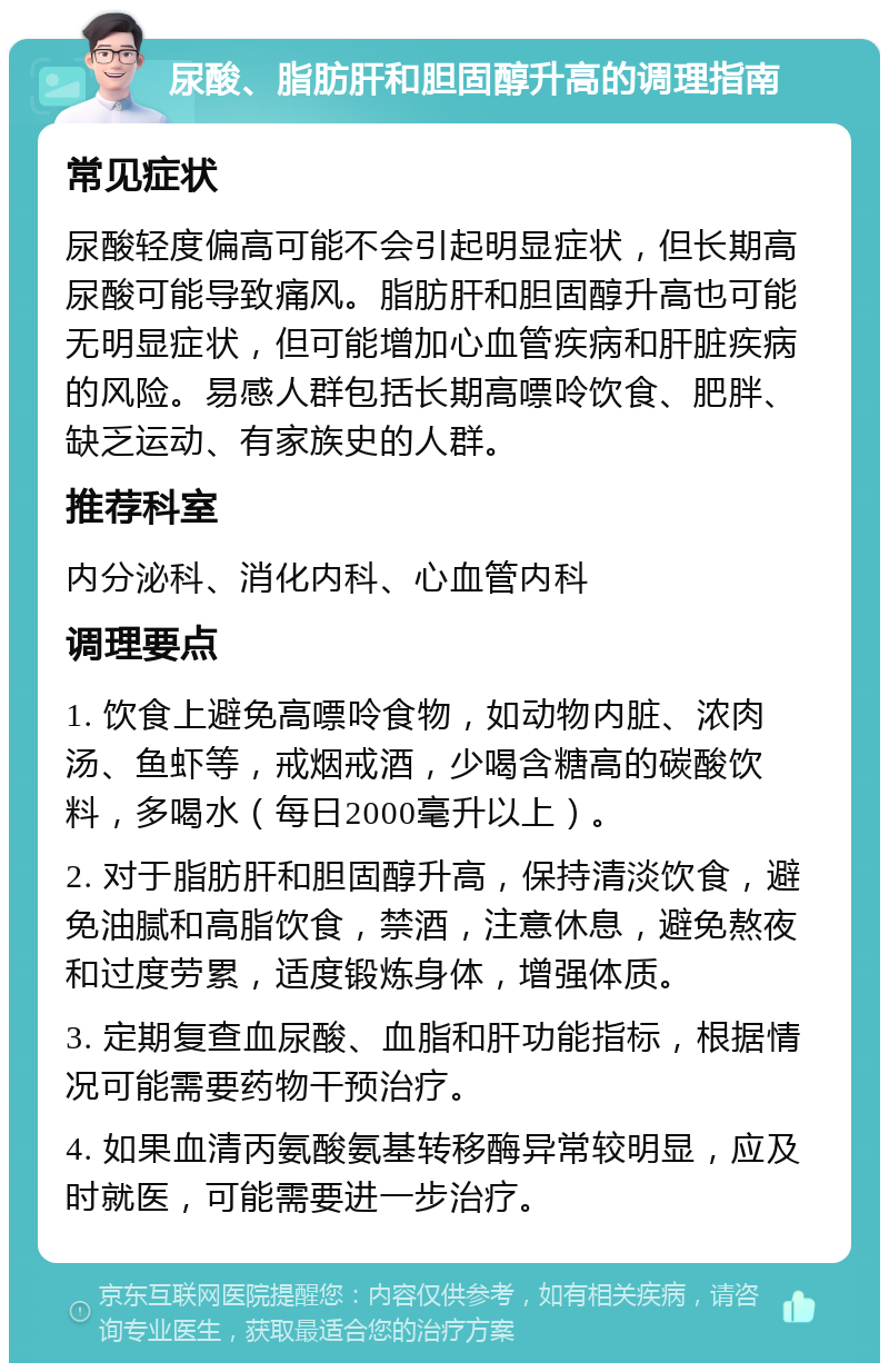 尿酸、脂肪肝和胆固醇升高的调理指南 常见症状 尿酸轻度偏高可能不会引起明显症状，但长期高尿酸可能导致痛风。脂肪肝和胆固醇升高也可能无明显症状，但可能增加心血管疾病和肝脏疾病的风险。易感人群包括长期高嘌呤饮食、肥胖、缺乏运动、有家族史的人群。 推荐科室 内分泌科、消化内科、心血管内科 调理要点 1. 饮食上避免高嘌呤食物，如动物内脏、浓肉汤、鱼虾等，戒烟戒酒，少喝含糖高的碳酸饮料，多喝水（每日2000毫升以上）。 2. 对于脂肪肝和胆固醇升高，保持清淡饮食，避免油腻和高脂饮食，禁酒，注意休息，避免熬夜和过度劳累，适度锻炼身体，增强体质。 3. 定期复查血尿酸、血脂和肝功能指标，根据情况可能需要药物干预治疗。 4. 如果血清丙氨酸氨基转移酶异常较明显，应及时就医，可能需要进一步治疗。