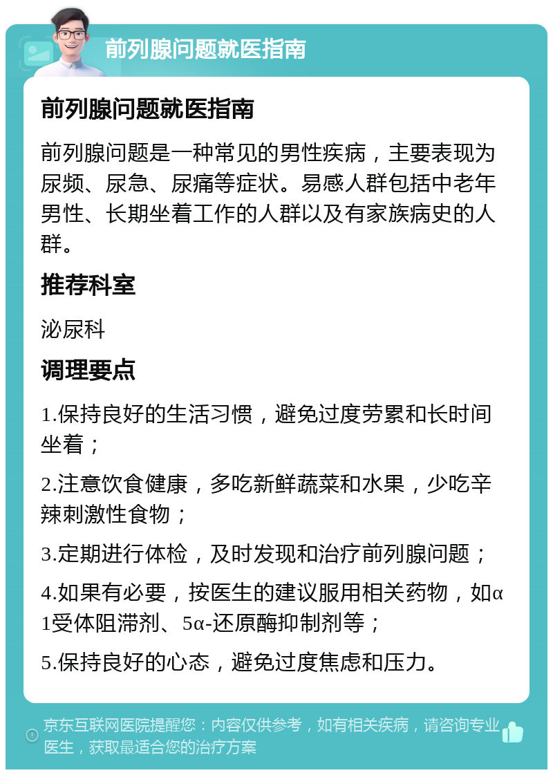 前列腺问题就医指南 前列腺问题就医指南 前列腺问题是一种常见的男性疾病，主要表现为尿频、尿急、尿痛等症状。易感人群包括中老年男性、长期坐着工作的人群以及有家族病史的人群。 推荐科室 泌尿科 调理要点 1.保持良好的生活习惯，避免过度劳累和长时间坐着； 2.注意饮食健康，多吃新鲜蔬菜和水果，少吃辛辣刺激性食物； 3.定期进行体检，及时发现和治疗前列腺问题； 4.如果有必要，按医生的建议服用相关药物，如α1受体阻滞剂、5α-还原酶抑制剂等； 5.保持良好的心态，避免过度焦虑和压力。