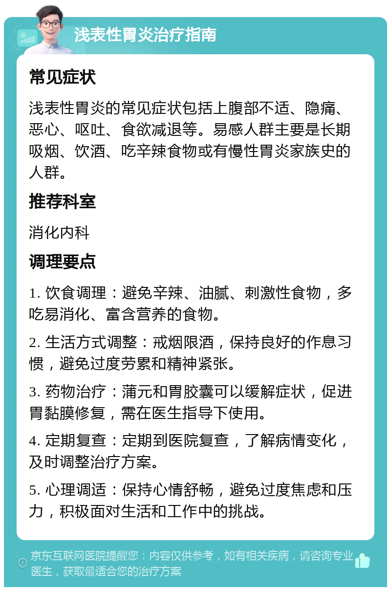 浅表性胃炎治疗指南 常见症状 浅表性胃炎的常见症状包括上腹部不适、隐痛、恶心、呕吐、食欲减退等。易感人群主要是长期吸烟、饮酒、吃辛辣食物或有慢性胃炎家族史的人群。 推荐科室 消化内科 调理要点 1. 饮食调理：避免辛辣、油腻、刺激性食物，多吃易消化、富含营养的食物。 2. 生活方式调整：戒烟限酒，保持良好的作息习惯，避免过度劳累和精神紧张。 3. 药物治疗：蒲元和胃胶囊可以缓解症状，促进胃黏膜修复，需在医生指导下使用。 4. 定期复查：定期到医院复查，了解病情变化，及时调整治疗方案。 5. 心理调适：保持心情舒畅，避免过度焦虑和压力，积极面对生活和工作中的挑战。