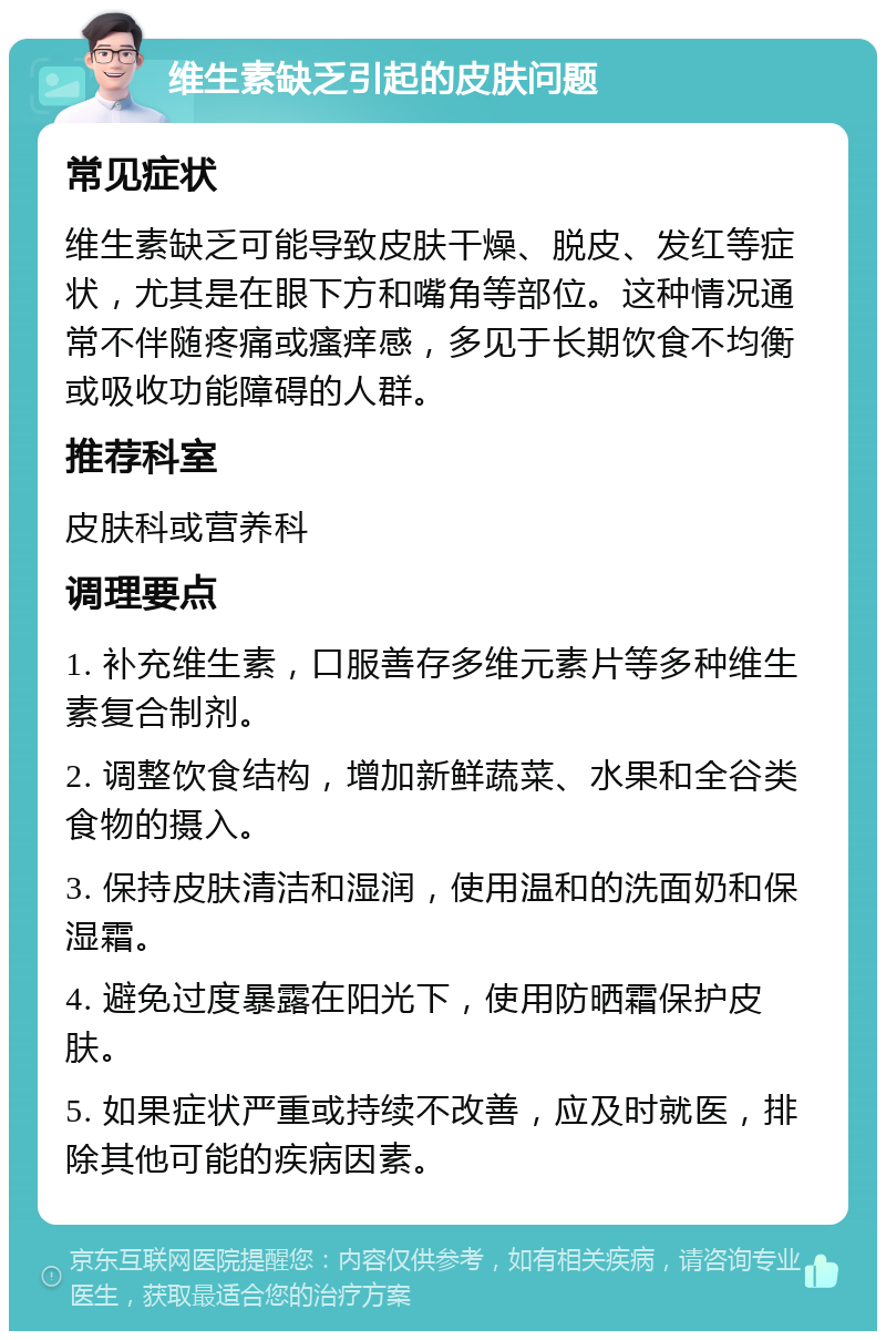 维生素缺乏引起的皮肤问题 常见症状 维生素缺乏可能导致皮肤干燥、脱皮、发红等症状，尤其是在眼下方和嘴角等部位。这种情况通常不伴随疼痛或瘙痒感，多见于长期饮食不均衡或吸收功能障碍的人群。 推荐科室 皮肤科或营养科 调理要点 1. 补充维生素，口服善存多维元素片等多种维生素复合制剂。 2. 调整饮食结构，增加新鲜蔬菜、水果和全谷类食物的摄入。 3. 保持皮肤清洁和湿润，使用温和的洗面奶和保湿霜。 4. 避免过度暴露在阳光下，使用防晒霜保护皮肤。 5. 如果症状严重或持续不改善，应及时就医，排除其他可能的疾病因素。