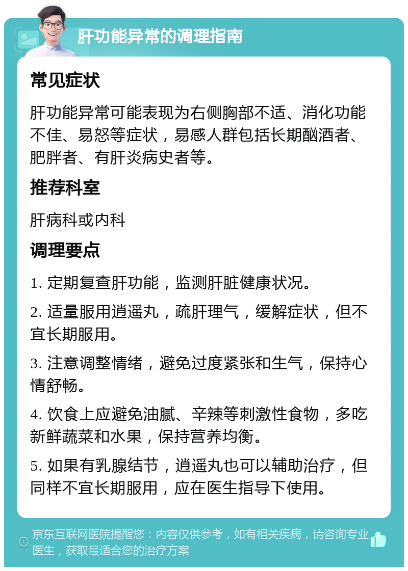 肝功能异常的调理指南 常见症状 肝功能异常可能表现为右侧胸部不适、消化功能不佳、易怒等症状，易感人群包括长期酗酒者、肥胖者、有肝炎病史者等。 推荐科室 肝病科或内科 调理要点 1. 定期复查肝功能，监测肝脏健康状况。 2. 适量服用逍遥丸，疏肝理气，缓解症状，但不宜长期服用。 3. 注意调整情绪，避免过度紧张和生气，保持心情舒畅。 4. 饮食上应避免油腻、辛辣等刺激性食物，多吃新鲜蔬菜和水果，保持营养均衡。 5. 如果有乳腺结节，逍遥丸也可以辅助治疗，但同样不宜长期服用，应在医生指导下使用。