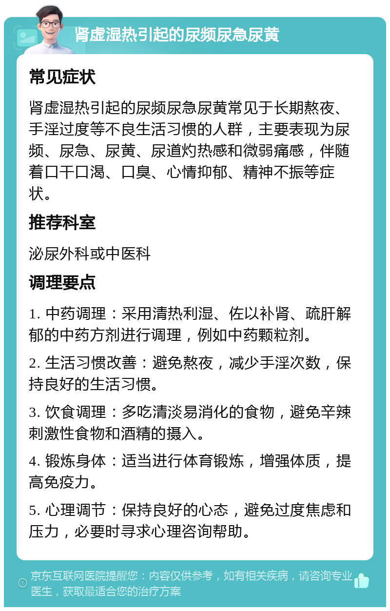 肾虚湿热引起的尿频尿急尿黄 常见症状 肾虚湿热引起的尿频尿急尿黄常见于长期熬夜、手淫过度等不良生活习惯的人群，主要表现为尿频、尿急、尿黄、尿道灼热感和微弱痛感，伴随着口干口渴、口臭、心情抑郁、精神不振等症状。 推荐科室 泌尿外科或中医科 调理要点 1. 中药调理：采用清热利湿、佐以补肾、疏肝解郁的中药方剂进行调理，例如中药颗粒剂。 2. 生活习惯改善：避免熬夜，减少手淫次数，保持良好的生活习惯。 3. 饮食调理：多吃清淡易消化的食物，避免辛辣刺激性食物和酒精的摄入。 4. 锻炼身体：适当进行体育锻炼，增强体质，提高免疫力。 5. 心理调节：保持良好的心态，避免过度焦虑和压力，必要时寻求心理咨询帮助。