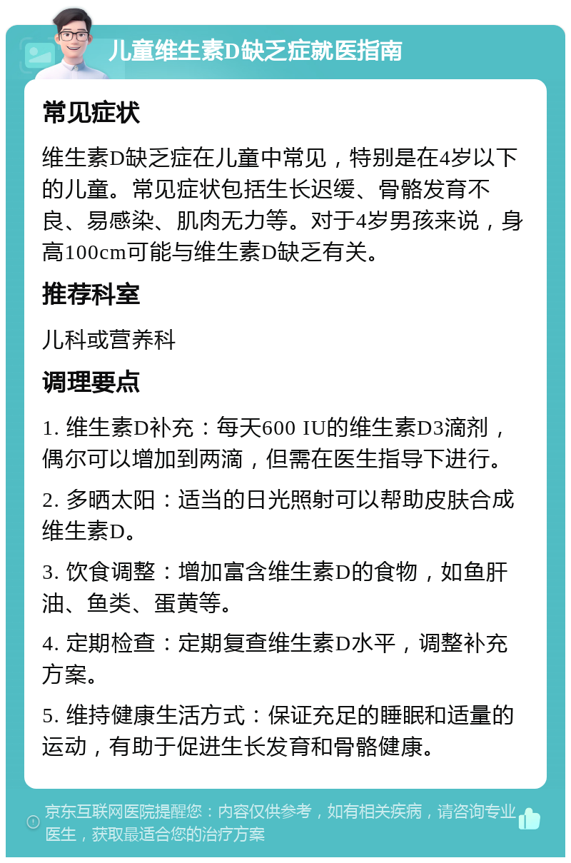 儿童维生素D缺乏症就医指南 常见症状 维生素D缺乏症在儿童中常见，特别是在4岁以下的儿童。常见症状包括生长迟缓、骨骼发育不良、易感染、肌肉无力等。对于4岁男孩来说，身高100cm可能与维生素D缺乏有关。 推荐科室 儿科或营养科 调理要点 1. 维生素D补充：每天600 IU的维生素D3滴剂，偶尔可以增加到两滴，但需在医生指导下进行。 2. 多晒太阳：适当的日光照射可以帮助皮肤合成维生素D。 3. 饮食调整：增加富含维生素D的食物，如鱼肝油、鱼类、蛋黄等。 4. 定期检查：定期复查维生素D水平，调整补充方案。 5. 维持健康生活方式：保证充足的睡眠和适量的运动，有助于促进生长发育和骨骼健康。