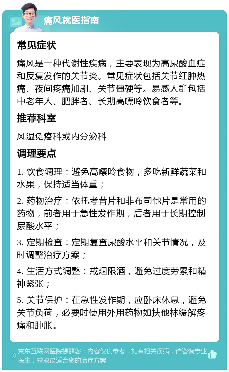 痛风就医指南 常见症状 痛风是一种代谢性疾病，主要表现为高尿酸血症和反复发作的关节炎。常见症状包括关节红肿热痛、夜间疼痛加剧、关节僵硬等。易感人群包括中老年人、肥胖者、长期高嘌呤饮食者等。 推荐科室 风湿免疫科或内分泌科 调理要点 1. 饮食调理：避免高嘌呤食物，多吃新鲜蔬菜和水果，保持适当体重； 2. 药物治疗：依托考昔片和非布司他片是常用的药物，前者用于急性发作期，后者用于长期控制尿酸水平； 3. 定期检查：定期复查尿酸水平和关节情况，及时调整治疗方案； 4. 生活方式调整：戒烟限酒，避免过度劳累和精神紧张； 5. 关节保护：在急性发作期，应卧床休息，避免关节负荷，必要时使用外用药物如扶他林缓解疼痛和肿胀。