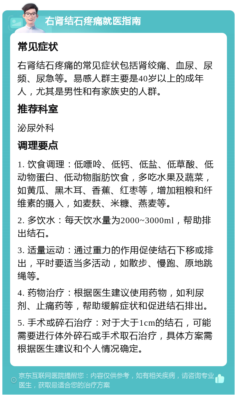 右肾结石疼痛就医指南 常见症状 右肾结石疼痛的常见症状包括肾绞痛、血尿、尿频、尿急等。易感人群主要是40岁以上的成年人，尤其是男性和有家族史的人群。 推荐科室 泌尿外科 调理要点 1. 饮食调理：低嘌呤、低钙、低盐、低草酸、低动物蛋白、低动物脂肪饮食，多吃水果及蔬菜，如黄瓜、黑木耳、香蕉、红枣等，增加粗粮和纤维素的摄入，如麦麸、米糠、燕麦等。 2. 多饮水：每天饮水量为2000~3000ml，帮助排出结石。 3. 适量运动：通过重力的作用促使结石下移或排出，平时要适当多活动，如散步、慢跑、原地跳绳等。 4. 药物治疗：根据医生建议使用药物，如利尿剂、止痛药等，帮助缓解症状和促进结石排出。 5. 手术或碎石治疗：对于大于1cm的结石，可能需要进行体外碎石或手术取石治疗，具体方案需根据医生建议和个人情况确定。