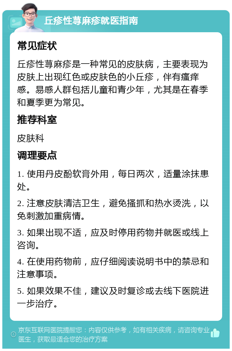 丘疹性荨麻疹就医指南 常见症状 丘疹性荨麻疹是一种常见的皮肤病，主要表现为皮肤上出现红色或皮肤色的小丘疹，伴有瘙痒感。易感人群包括儿童和青少年，尤其是在春季和夏季更为常见。 推荐科室 皮肤科 调理要点 1. 使用丹皮酚软膏外用，每日两次，适量涂抹患处。 2. 注意皮肤清洁卫生，避免搔抓和热水烫洗，以免刺激加重病情。 3. 如果出现不适，应及时停用药物并就医或线上咨询。 4. 在使用药物前，应仔细阅读说明书中的禁忌和注意事项。 5. 如果效果不佳，建议及时复诊或去线下医院进一步治疗。