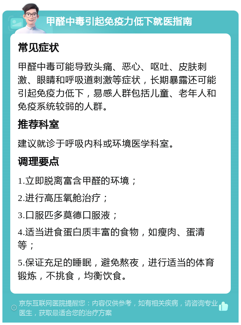 甲醛中毒引起免疫力低下就医指南 常见症状 甲醛中毒可能导致头痛、恶心、呕吐、皮肤刺激、眼睛和呼吸道刺激等症状，长期暴露还可能引起免疫力低下，易感人群包括儿童、老年人和免疫系统较弱的人群。 推荐科室 建议就诊于呼吸内科或环境医学科室。 调理要点 1.立即脱离富含甲醛的环境； 2.进行高压氧舱治疗； 3.口服匹多莫德口服液； 4.适当进食蛋白质丰富的食物，如瘦肉、蛋清等； 5.保证充足的睡眠，避免熬夜，进行适当的体育锻炼，不挑食，均衡饮食。