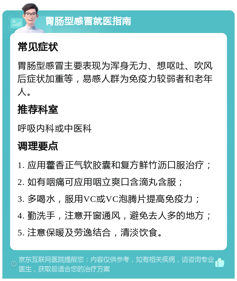 胃肠型感冒就医指南 常见症状 胃肠型感冒主要表现为浑身无力、想呕吐、吹风后症状加重等，易感人群为免疫力较弱者和老年人。 推荐科室 呼吸内科或中医科 调理要点 1. 应用藿香正气软胶囊和复方鲜竹沥口服治疗； 2. 如有咽痛可应用咽立爽口含滴丸含服； 3. 多喝水，服用VC或VC泡腾片提高免疫力； 4. 勤洗手，注意开窗通风，避免去人多的地方； 5. 注意保暖及劳逸结合，清淡饮食。