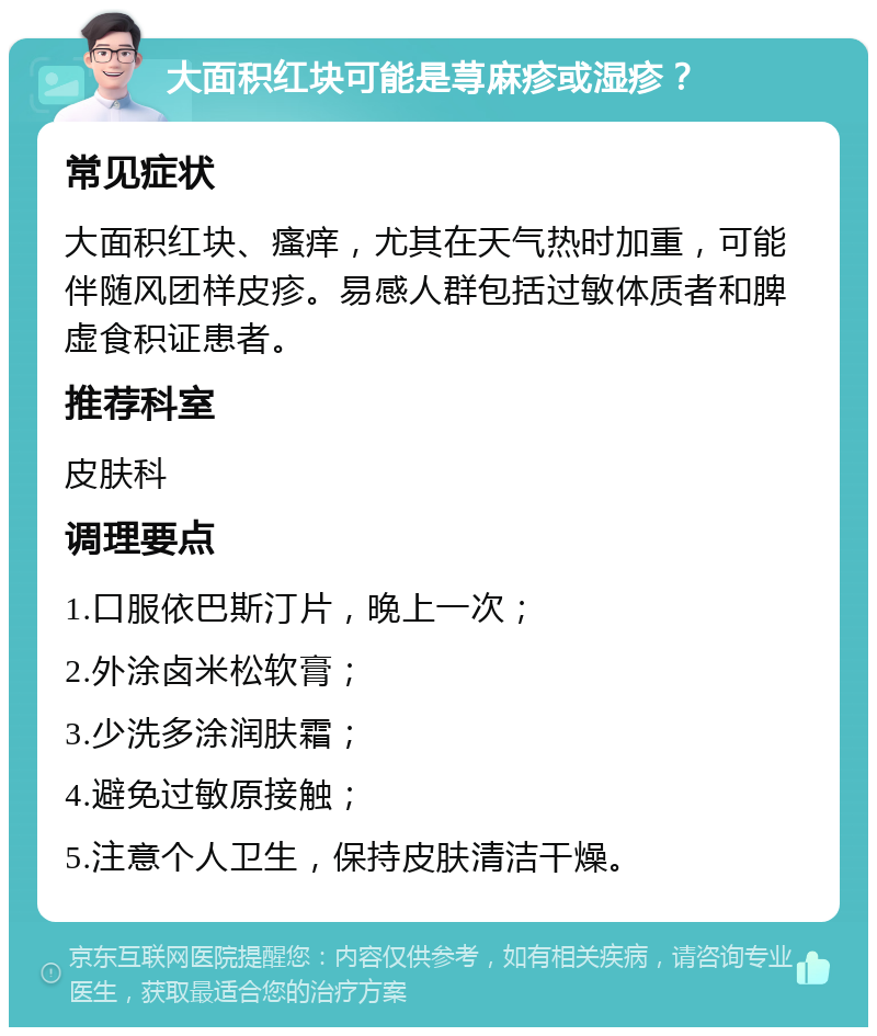 大面积红块可能是荨麻疹或湿疹？ 常见症状 大面积红块、瘙痒，尤其在天气热时加重，可能伴随风团样皮疹。易感人群包括过敏体质者和脾虚食积证患者。 推荐科室 皮肤科 调理要点 1.口服依巴斯汀片，晚上一次； 2.外涂卤米松软膏； 3.少洗多涂润肤霜； 4.避免过敏原接触； 5.注意个人卫生，保持皮肤清洁干燥。