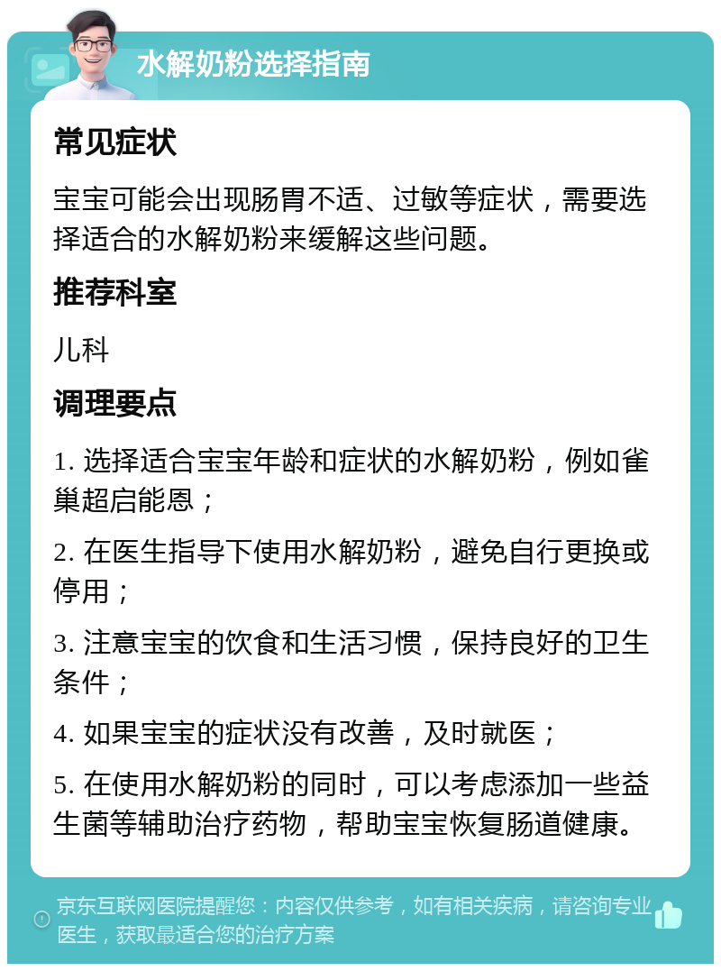 水解奶粉选择指南 常见症状 宝宝可能会出现肠胃不适、过敏等症状，需要选择适合的水解奶粉来缓解这些问题。 推荐科室 儿科 调理要点 1. 选择适合宝宝年龄和症状的水解奶粉，例如雀巢超启能恩； 2. 在医生指导下使用水解奶粉，避免自行更换或停用； 3. 注意宝宝的饮食和生活习惯，保持良好的卫生条件； 4. 如果宝宝的症状没有改善，及时就医； 5. 在使用水解奶粉的同时，可以考虑添加一些益生菌等辅助治疗药物，帮助宝宝恢复肠道健康。