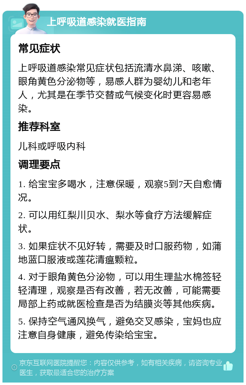 上呼吸道感染就医指南 常见症状 上呼吸道感染常见症状包括流清水鼻涕、咳嗽、眼角黄色分泌物等，易感人群为婴幼儿和老年人，尤其是在季节交替或气候变化时更容易感染。 推荐科室 儿科或呼吸内科 调理要点 1. 给宝宝多喝水，注意保暖，观察5到7天自愈情况。 2. 可以用红梨川贝水、梨水等食疗方法缓解症状。 3. 如果症状不见好转，需要及时口服药物，如蒲地蓝口服液或莲花清瘟颗粒。 4. 对于眼角黄色分泌物，可以用生理盐水棉签轻轻清理，观察是否有改善，若无改善，可能需要局部上药或就医检查是否为结膜炎等其他疾病。 5. 保持空气通风换气，避免交叉感染，宝妈也应注意自身健康，避免传染给宝宝。