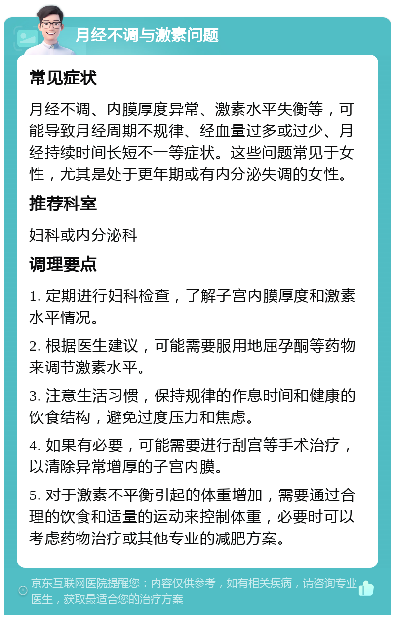 月经不调与激素问题 常见症状 月经不调、内膜厚度异常、激素水平失衡等，可能导致月经周期不规律、经血量过多或过少、月经持续时间长短不一等症状。这些问题常见于女性，尤其是处于更年期或有内分泌失调的女性。 推荐科室 妇科或内分泌科 调理要点 1. 定期进行妇科检查，了解子宫内膜厚度和激素水平情况。 2. 根据医生建议，可能需要服用地屈孕酮等药物来调节激素水平。 3. 注意生活习惯，保持规律的作息时间和健康的饮食结构，避免过度压力和焦虑。 4. 如果有必要，可能需要进行刮宫等手术治疗，以清除异常增厚的子宫内膜。 5. 对于激素不平衡引起的体重增加，需要通过合理的饮食和适量的运动来控制体重，必要时可以考虑药物治疗或其他专业的减肥方案。