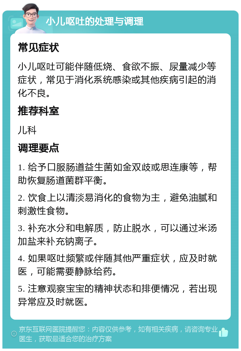 小儿呕吐的处理与调理 常见症状 小儿呕吐可能伴随低烧、食欲不振、尿量减少等症状，常见于消化系统感染或其他疾病引起的消化不良。 推荐科室 儿科 调理要点 1. 给予口服肠道益生菌如金双歧或思连康等，帮助恢复肠道菌群平衡。 2. 饮食上以清淡易消化的食物为主，避免油腻和刺激性食物。 3. 补充水分和电解质，防止脱水，可以通过米汤加盐来补充钠离子。 4. 如果呕吐频繁或伴随其他严重症状，应及时就医，可能需要静脉给药。 5. 注意观察宝宝的精神状态和排便情况，若出现异常应及时就医。