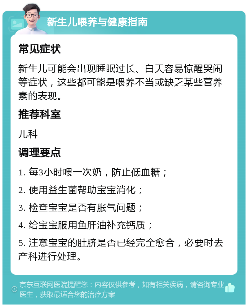 新生儿喂养与健康指南 常见症状 新生儿可能会出现睡眠过长、白天容易惊醒哭闹等症状，这些都可能是喂养不当或缺乏某些营养素的表现。 推荐科室 儿科 调理要点 1. 每3小时喂一次奶，防止低血糖； 2. 使用益生菌帮助宝宝消化； 3. 检查宝宝是否有胀气问题； 4. 给宝宝服用鱼肝油补充钙质； 5. 注意宝宝的肚脐是否已经完全愈合，必要时去产科进行处理。