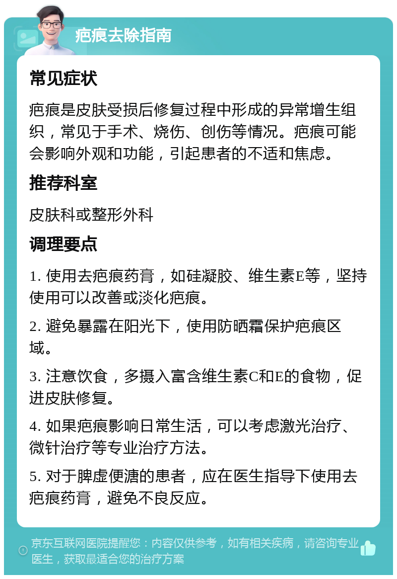 疤痕去除指南 常见症状 疤痕是皮肤受损后修复过程中形成的异常增生组织，常见于手术、烧伤、创伤等情况。疤痕可能会影响外观和功能，引起患者的不适和焦虑。 推荐科室 皮肤科或整形外科 调理要点 1. 使用去疤痕药膏，如硅凝胶、维生素E等，坚持使用可以改善或淡化疤痕。 2. 避免暴露在阳光下，使用防晒霜保护疤痕区域。 3. 注意饮食，多摄入富含维生素C和E的食物，促进皮肤修复。 4. 如果疤痕影响日常生活，可以考虑激光治疗、微针治疗等专业治疗方法。 5. 对于脾虚便溏的患者，应在医生指导下使用去疤痕药膏，避免不良反应。