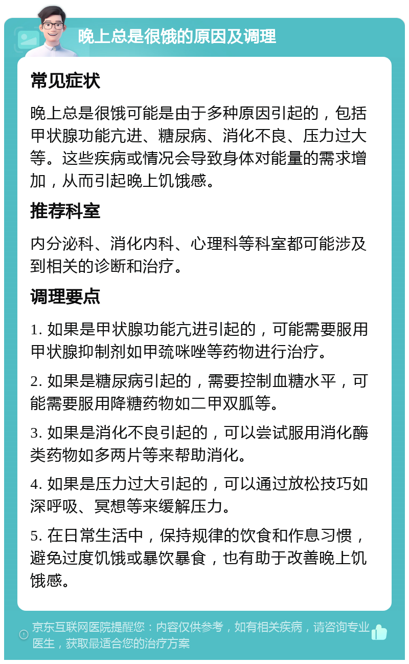 晚上总是很饿的原因及调理 常见症状 晚上总是很饿可能是由于多种原因引起的，包括甲状腺功能亢进、糖尿病、消化不良、压力过大等。这些疾病或情况会导致身体对能量的需求增加，从而引起晚上饥饿感。 推荐科室 内分泌科、消化内科、心理科等科室都可能涉及到相关的诊断和治疗。 调理要点 1. 如果是甲状腺功能亢进引起的，可能需要服用甲状腺抑制剂如甲巯咪唑等药物进行治疗。 2. 如果是糖尿病引起的，需要控制血糖水平，可能需要服用降糖药物如二甲双胍等。 3. 如果是消化不良引起的，可以尝试服用消化酶类药物如多两片等来帮助消化。 4. 如果是压力过大引起的，可以通过放松技巧如深呼吸、冥想等来缓解压力。 5. 在日常生活中，保持规律的饮食和作息习惯，避免过度饥饿或暴饮暴食，也有助于改善晚上饥饿感。