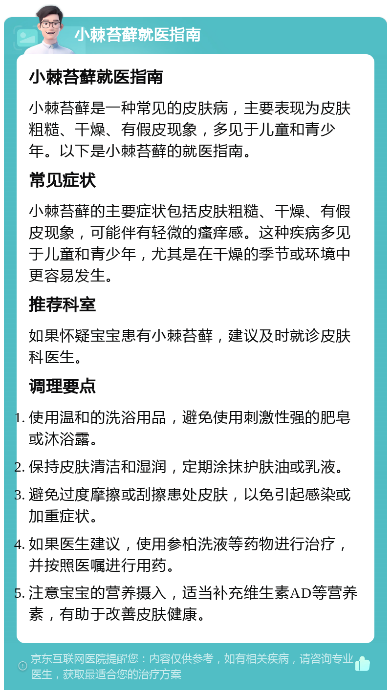 小棘苔藓就医指南 小棘苔藓就医指南 小棘苔藓是一种常见的皮肤病，主要表现为皮肤粗糙、干燥、有假皮现象，多见于儿童和青少年。以下是小棘苔藓的就医指南。 常见症状 小棘苔藓的主要症状包括皮肤粗糙、干燥、有假皮现象，可能伴有轻微的瘙痒感。这种疾病多见于儿童和青少年，尤其是在干燥的季节或环境中更容易发生。 推荐科室 如果怀疑宝宝患有小棘苔藓，建议及时就诊皮肤科医生。 调理要点 使用温和的洗浴用品，避免使用刺激性强的肥皂或沐浴露。 保持皮肤清洁和湿润，定期涂抹护肤油或乳液。 避免过度摩擦或刮擦患处皮肤，以免引起感染或加重症状。 如果医生建议，使用参柏洗液等药物进行治疗，并按照医嘱进行用药。 注意宝宝的营养摄入，适当补充维生素AD等营养素，有助于改善皮肤健康。