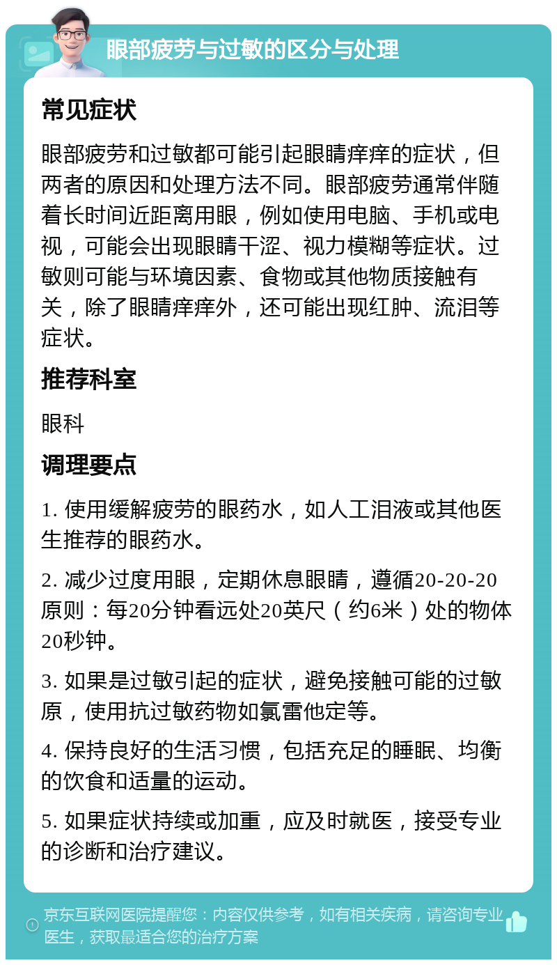 眼部疲劳与过敏的区分与处理 常见症状 眼部疲劳和过敏都可能引起眼睛痒痒的症状，但两者的原因和处理方法不同。眼部疲劳通常伴随着长时间近距离用眼，例如使用电脑、手机或电视，可能会出现眼睛干涩、视力模糊等症状。过敏则可能与环境因素、食物或其他物质接触有关，除了眼睛痒痒外，还可能出现红肿、流泪等症状。 推荐科室 眼科 调理要点 1. 使用缓解疲劳的眼药水，如人工泪液或其他医生推荐的眼药水。 2. 减少过度用眼，定期休息眼睛，遵循20-20-20原则：每20分钟看远处20英尺（约6米）处的物体20秒钟。 3. 如果是过敏引起的症状，避免接触可能的过敏原，使用抗过敏药物如氯雷他定等。 4. 保持良好的生活习惯，包括充足的睡眠、均衡的饮食和适量的运动。 5. 如果症状持续或加重，应及时就医，接受专业的诊断和治疗建议。