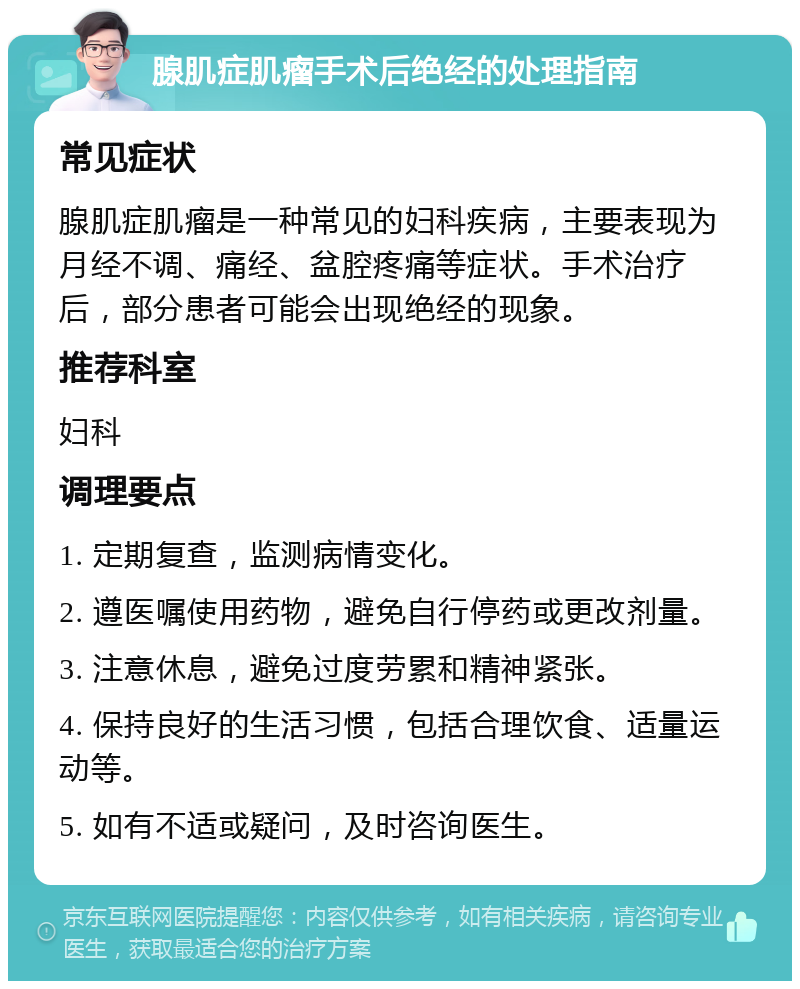 腺肌症肌瘤手术后绝经的处理指南 常见症状 腺肌症肌瘤是一种常见的妇科疾病，主要表现为月经不调、痛经、盆腔疼痛等症状。手术治疗后，部分患者可能会出现绝经的现象。 推荐科室 妇科 调理要点 1. 定期复查，监测病情变化。 2. 遵医嘱使用药物，避免自行停药或更改剂量。 3. 注意休息，避免过度劳累和精神紧张。 4. 保持良好的生活习惯，包括合理饮食、适量运动等。 5. 如有不适或疑问，及时咨询医生。