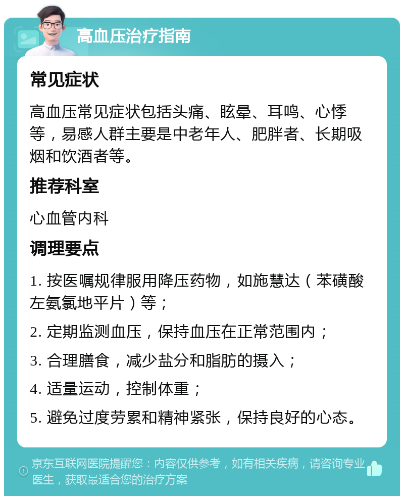 高血压治疗指南 常见症状 高血压常见症状包括头痛、眩晕、耳鸣、心悸等，易感人群主要是中老年人、肥胖者、长期吸烟和饮酒者等。 推荐科室 心血管内科 调理要点 1. 按医嘱规律服用降压药物，如施慧达（苯磺酸左氨氯地平片）等； 2. 定期监测血压，保持血压在正常范围内； 3. 合理膳食，减少盐分和脂肪的摄入； 4. 适量运动，控制体重； 5. 避免过度劳累和精神紧张，保持良好的心态。