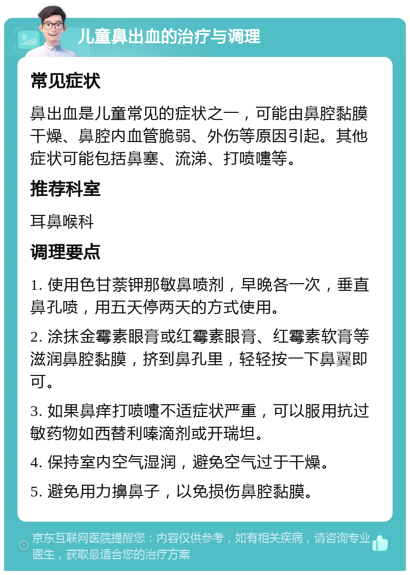 儿童鼻出血的治疗与调理 常见症状 鼻出血是儿童常见的症状之一，可能由鼻腔黏膜干燥、鼻腔内血管脆弱、外伤等原因引起。其他症状可能包括鼻塞、流涕、打喷嚏等。 推荐科室 耳鼻喉科 调理要点 1. 使用色甘萘钾那敏鼻喷剂，早晚各一次，垂直鼻孔喷，用五天停两天的方式使用。 2. 涂抹金霉素眼膏或红霉素眼膏、红霉素软膏等滋润鼻腔黏膜，挤到鼻孔里，轻轻按一下鼻翼即可。 3. 如果鼻痒打喷嚏不适症状严重，可以服用抗过敏药物如西替利嗪滴剂或开瑞坦。 4. 保持室内空气湿润，避免空气过于干燥。 5. 避免用力擤鼻子，以免损伤鼻腔黏膜。