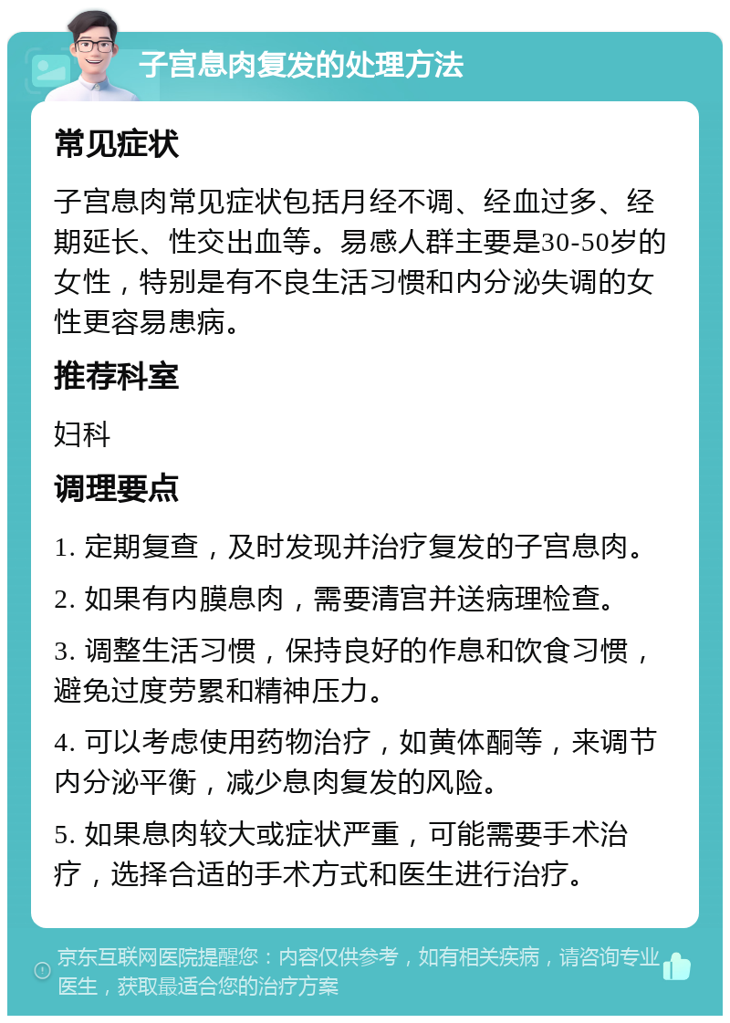 子宫息肉复发的处理方法 常见症状 子宫息肉常见症状包括月经不调、经血过多、经期延长、性交出血等。易感人群主要是30-50岁的女性，特别是有不良生活习惯和内分泌失调的女性更容易患病。 推荐科室 妇科 调理要点 1. 定期复查，及时发现并治疗复发的子宫息肉。 2. 如果有内膜息肉，需要清宫并送病理检查。 3. 调整生活习惯，保持良好的作息和饮食习惯，避免过度劳累和精神压力。 4. 可以考虑使用药物治疗，如黄体酮等，来调节内分泌平衡，减少息肉复发的风险。 5. 如果息肉较大或症状严重，可能需要手术治疗，选择合适的手术方式和医生进行治疗。