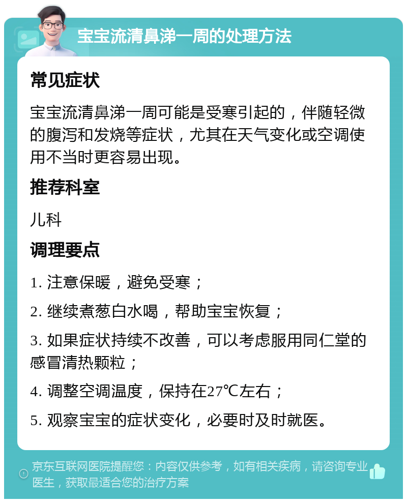 宝宝流清鼻涕一周的处理方法 常见症状 宝宝流清鼻涕一周可能是受寒引起的，伴随轻微的腹泻和发烧等症状，尤其在天气变化或空调使用不当时更容易出现。 推荐科室 儿科 调理要点 1. 注意保暖，避免受寒； 2. 继续煮葱白水喝，帮助宝宝恢复； 3. 如果症状持续不改善，可以考虑服用同仁堂的感冒清热颗粒； 4. 调整空调温度，保持在27℃左右； 5. 观察宝宝的症状变化，必要时及时就医。