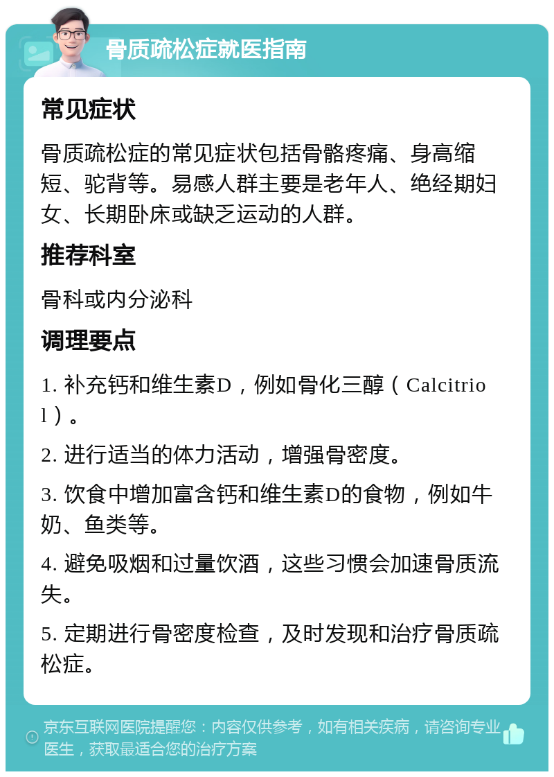 骨质疏松症就医指南 常见症状 骨质疏松症的常见症状包括骨骼疼痛、身高缩短、驼背等。易感人群主要是老年人、绝经期妇女、长期卧床或缺乏运动的人群。 推荐科室 骨科或内分泌科 调理要点 1. 补充钙和维生素D，例如骨化三醇（Calcitriol）。 2. 进行适当的体力活动，增强骨密度。 3. 饮食中增加富含钙和维生素D的食物，例如牛奶、鱼类等。 4. 避免吸烟和过量饮酒，这些习惯会加速骨质流失。 5. 定期进行骨密度检查，及时发现和治疗骨质疏松症。