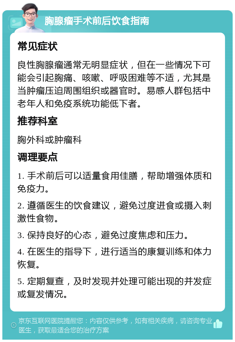 胸腺瘤手术前后饮食指南 常见症状 良性胸腺瘤通常无明显症状，但在一些情况下可能会引起胸痛、咳嗽、呼吸困难等不适，尤其是当肿瘤压迫周围组织或器官时。易感人群包括中老年人和免疫系统功能低下者。 推荐科室 胸外科或肿瘤科 调理要点 1. 手术前后可以适量食用佳膳，帮助增强体质和免疫力。 2. 遵循医生的饮食建议，避免过度进食或摄入刺激性食物。 3. 保持良好的心态，避免过度焦虑和压力。 4. 在医生的指导下，进行适当的康复训练和体力恢复。 5. 定期复查，及时发现并处理可能出现的并发症或复发情况。