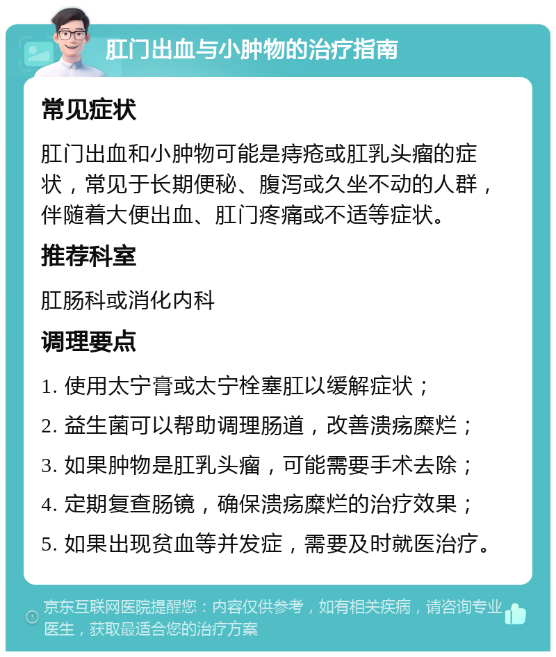 肛门出血与小肿物的治疗指南 常见症状 肛门出血和小肿物可能是痔疮或肛乳头瘤的症状，常见于长期便秘、腹泻或久坐不动的人群，伴随着大便出血、肛门疼痛或不适等症状。 推荐科室 肛肠科或消化内科 调理要点 1. 使用太宁膏或太宁栓塞肛以缓解症状； 2. 益生菌可以帮助调理肠道，改善溃疡糜烂； 3. 如果肿物是肛乳头瘤，可能需要手术去除； 4. 定期复查肠镜，确保溃疡糜烂的治疗效果； 5. 如果出现贫血等并发症，需要及时就医治疗。