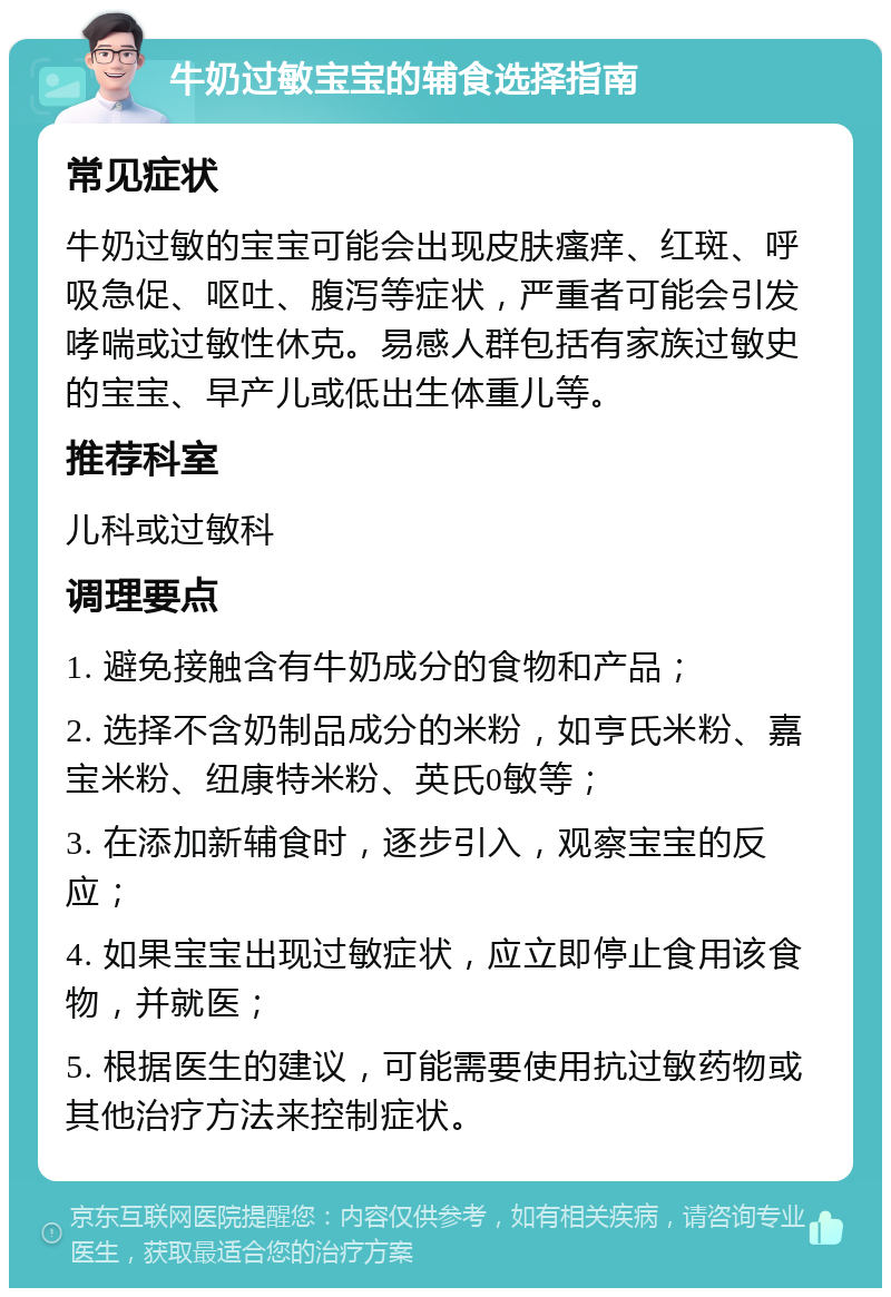 牛奶过敏宝宝的辅食选择指南 常见症状 牛奶过敏的宝宝可能会出现皮肤瘙痒、红斑、呼吸急促、呕吐、腹泻等症状，严重者可能会引发哮喘或过敏性休克。易感人群包括有家族过敏史的宝宝、早产儿或低出生体重儿等。 推荐科室 儿科或过敏科 调理要点 1. 避免接触含有牛奶成分的食物和产品； 2. 选择不含奶制品成分的米粉，如亨氏米粉、嘉宝米粉、纽康特米粉、英氏0敏等； 3. 在添加新辅食时，逐步引入，观察宝宝的反应； 4. 如果宝宝出现过敏症状，应立即停止食用该食物，并就医； 5. 根据医生的建议，可能需要使用抗过敏药物或其他治疗方法来控制症状。