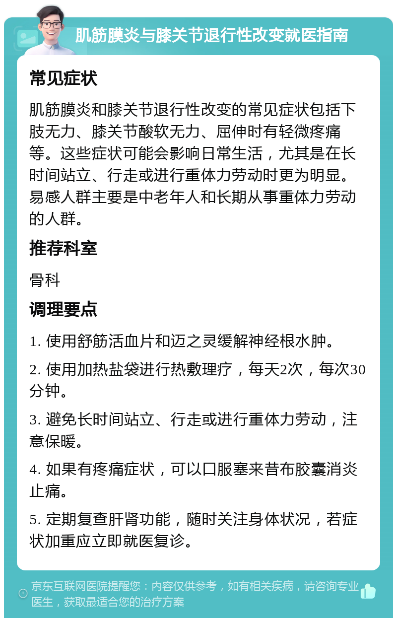 肌筋膜炎与膝关节退行性改变就医指南 常见症状 肌筋膜炎和膝关节退行性改变的常见症状包括下肢无力、膝关节酸软无力、屈伸时有轻微疼痛等。这些症状可能会影响日常生活，尤其是在长时间站立、行走或进行重体力劳动时更为明显。易感人群主要是中老年人和长期从事重体力劳动的人群。 推荐科室 骨科 调理要点 1. 使用舒筋活血片和迈之灵缓解神经根水肿。 2. 使用加热盐袋进行热敷理疗，每天2次，每次30分钟。 3. 避免长时间站立、行走或进行重体力劳动，注意保暖。 4. 如果有疼痛症状，可以口服塞来昔布胶囊消炎止痛。 5. 定期复查肝肾功能，随时关注身体状况，若症状加重应立即就医复诊。