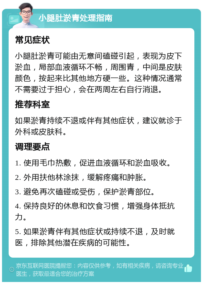 小腿肚淤青处理指南 常见症状 小腿肚淤青可能由无意间磕碰引起，表现为皮下淤血，局部血液循环不畅，周围青，中间是皮肤颜色，按起来比其他地方硬一些。这种情况通常不需要过于担心，会在两周左右自行消退。 推荐科室 如果淤青持续不退或伴有其他症状，建议就诊于外科或皮肤科。 调理要点 1. 使用毛巾热敷，促进血液循环和淤血吸收。 2. 外用扶他林涂抹，缓解疼痛和肿胀。 3. 避免再次磕碰或受伤，保护淤青部位。 4. 保持良好的休息和饮食习惯，增强身体抵抗力。 5. 如果淤青伴有其他症状或持续不退，及时就医，排除其他潜在疾病的可能性。